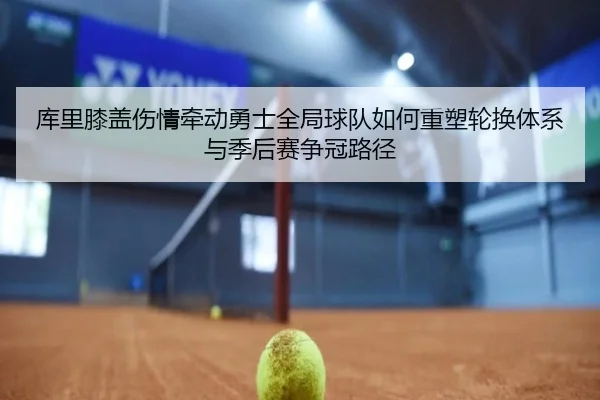 库里膝盖伤情牵动勇士全局球队如何重塑轮换体系与季后赛争冠路径